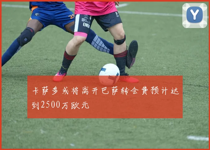 卡萨多或将离开巴萨转会费预计达到2500万欧元