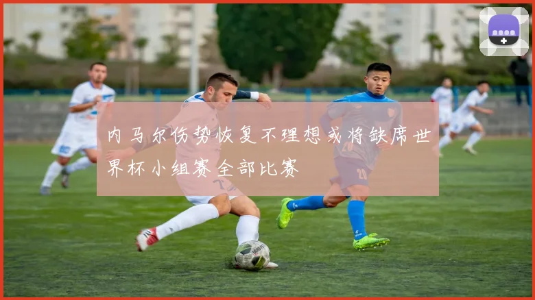 内马尔伤势恢复不理想或将缺席世界杯小组赛全部比赛
