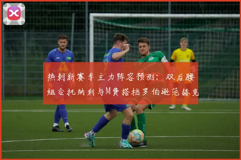 热刺新赛季主力阵容预测：双后腰组合托纳利与M费搭档罗伯逊范赫克加盟